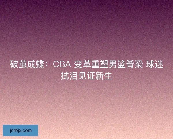 破茧成蝶：CBA 变革重塑男篮脊梁 球迷拭泪见证新生