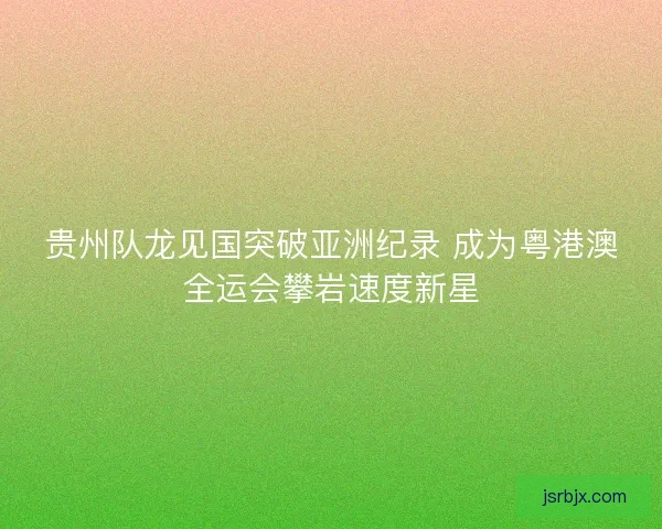 贵州队龙见国突破亚洲纪录 成为粤港澳全运会攀岩速度新星